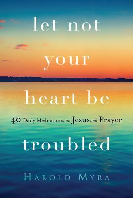 Let Not Your Heart Be Troubled: 40 Daily Meditations on Jesus and Prayer by Harold Myra