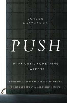 Push: Pray Until Something Happens: Divine Principles for Praying with Confidence, Discerning God's Will, and Blessing Others by Jurgen Matthesius