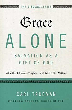 Grace Alone---Salvation as a Gift of God: What the Reformers Taughts...and Why It Still Matters by Carl R. Trueman