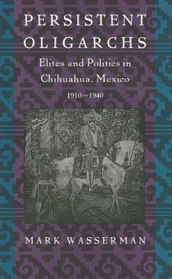 Persistent Oligarchs: Elites and Politics in Chihuahua, Mexico 1910-1940 by Mark Wasserman