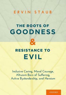 The Roots of Goodness and Resistance to Evil: Inclusive Caring, Moral Courage, Altruism Born of Suffering, Active Bystandership, and Heroism by Ervin Staub