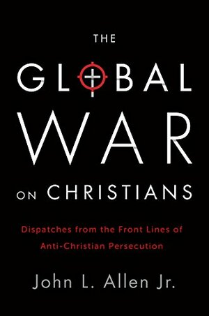 The Global War on Christians: Dispatches from the Front Lines of Anti-Christian Persecution by John L. Allen Jr.