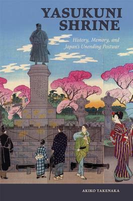 Yasukuni Shrine: History, Memory, and Japan's Unending Postwar by Akiko Takenaka