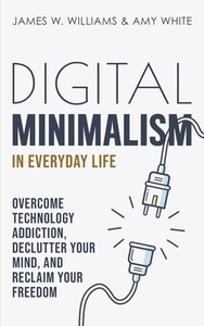 Digital Minimalism in Everyday Life: Overcome Technology Addiction, Declutter Your Mind, and Reclaim Your Freedom by Amy White, James W. Williams