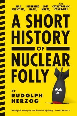 A Short History of Nuclear Folly: Mad Scientists, Dithering Nazis, Lost Nukes, and Catastrophic Cover-Ups by Rudolph Herzog
