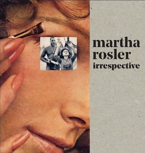 Martha Rosler: Irrespective by Martha Rosler