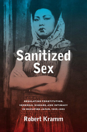 Sanitized Sex: Regulating Prostitution, Venereal Disease, and Intimacy in Occupied Japan, 1945-1952 by Robert Kramm