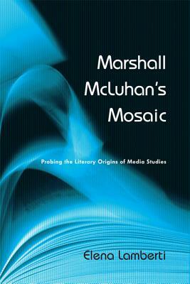 Marshall McLuhan's Mosaic: Probing the Literary Origins of Media Studies by Elena Lamberti