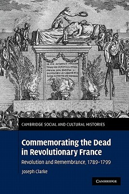 Commemorating the Dead in Revolutionary France: Revolution and Remembrance, 1789-1799 by Joseph Clarke