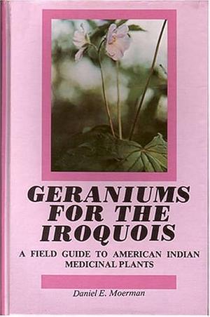 Geraniums for the Iroquois: A Field Guide to American Indian Medicinal Plants by Daniel E. Moerman