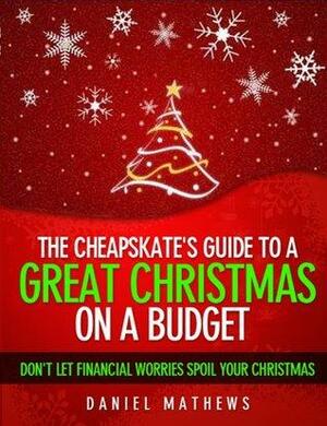 The Cheapskate's Guide to a Great Christmas on a Budget - Don't Let Financial Worries Spoil Your Christmas by Daniel Mathews