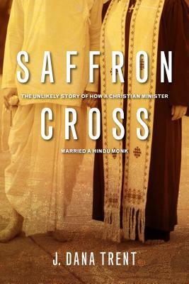 Saffron Cross: The Unlikely Story of How a Christian Minister Married a Hindu Monk by J. Dana Trent