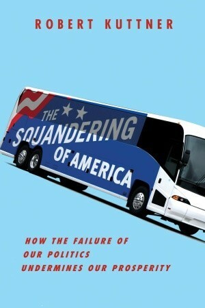 The Squandering of America: How the Failure of Our Politics Undermines Our Prosperity by Robert Kuttner