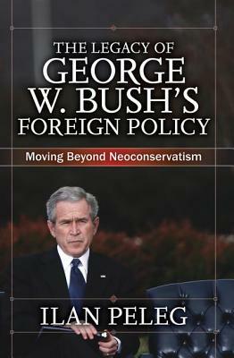 The Legacy of George W. Bush's Foreign Policy: Moving Beyond Neoconservatism by Ilan Peleg