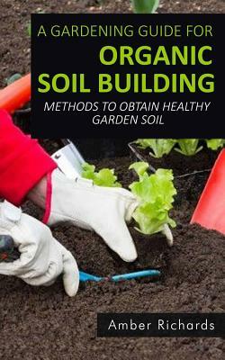 A Gardening Guide For Organic Soil Building: Methods to Obtain Healthy Garden Soil by Amber Richards