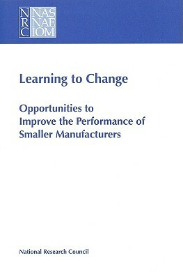 Learning to Change: Opportunities to Improve the Performance of Smaller Manufacturers by Division on Engineering and Physical Sci, Board on Manufacturing and Engineering D, National Research Council