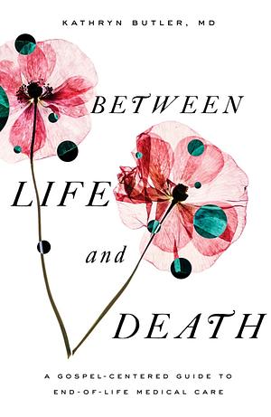 Between Life and Death: A Gospel-Centered Guide to End-Of-Life Medical Care by Kathryn Butler