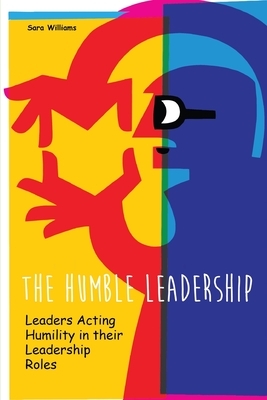 The Humble Leadership: Leaders Acting Humility in their Leadership Roles by Sara Williams