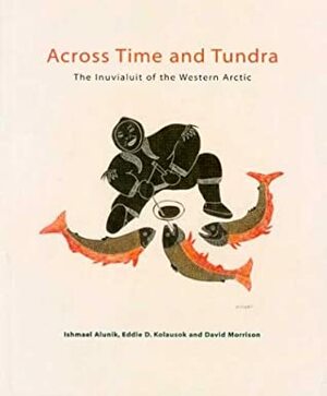 Across Time And Tundra: The Inuvialuit Of The Western Arctic by Ishmael Alunik, David Morrison, Eddie Dean Kolausok