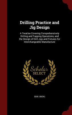 Drilling Practice and Jig Design: A Treatise Covering Comprehensively Drilling and Tapping Operations, and the Design of Drill Jigs and Fixtures for I by Erik Oberg