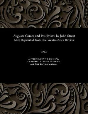 Auguste Comte and Positivism: By John Straut Mill; Reprinted from the Westminster Review by John Stuart Mill
