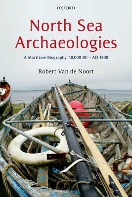 North Sea Archaeologies: A Maritime Biography, 10,000 BC - AD 1500 by Robert Van de Noort