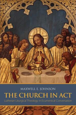 The Church in ACT: Lutheran Liturgical Theology in Ecumenical Conversation by Maxwell E. Johnson
