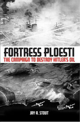 Fortress Ploesti: The Campaign to Destroy Hitler's Oil by Jay A. Stout