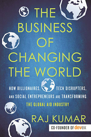 The Business of Changing the World: How Billionaires, Tech Disrupters, and Social Entrepreneurs Are Transforming the Global Aid Industry by Raj Kumar