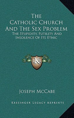 The Catholic Church and the Sex Problem: The Stupidity, Futility and Insolence of Its Ethic by Joseph McCabe