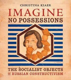 Imagine No Possessions: The Socialist Objects of Russian Constructivism by Christina Kiaer