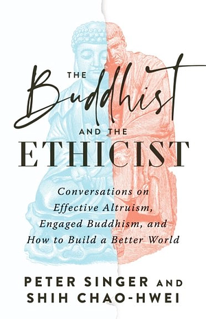 The Buddhist and the Ethicist: Conversations on Effective Altruism, Engaged Buddhism, and How to Build a Better World by Shih Chao-Hwei, Peter Singer