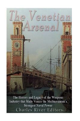 The Venetian Arsenal: The History and Legacy of the Weapons Industry that Made Venice the Mediterranean's Strongest Naval Power by Charles River Editors