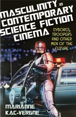 Masculinity in Contemporary Science Fiction Cinema: Cyborgs, Troopers and Other Men of the Future by Marianne Kac-Vergne