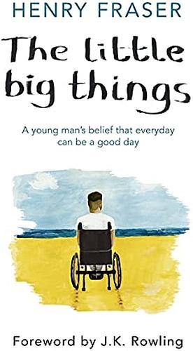 The Little Big Things: A Young Man's Belief that Every Day Can Be a Good Day by Henry Fraser, Henry Fraser