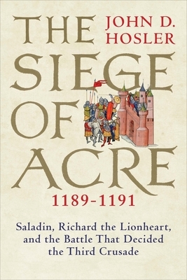 The Siege of Acre, 1189-1191: Saladin, Richard the Lionheart, and the Battle That Decided the Third Crusade by John D. Hosler