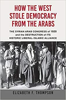 How the West Stole Democracy from the Arabs: The Syrian Arab Congress of 1920 and the Destruction of its Liberal-Islamic Alliance by Elizabeth F. Thompson
