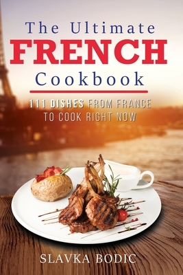 The Ultimate French Cookbook: 111 Dishes From France To Cook Right Now by Slavka Bodic