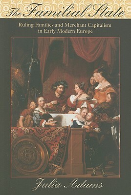 The Familial State: Ruling Families and Merchant Capitalism in Early Modern Europe by Julia Adams