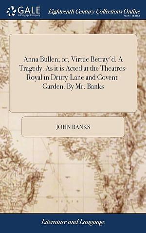 Anna Bullen; Or, Virtue Betray'D. a Tragedy. As It Is Acted at the Theatres-Royal in Drury-Lane and Covent-Garden. by Mr. Banks by John Banks