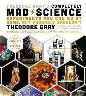 Theodore Gray's Completely Mad Science: Experiments You Can Do at Home, But Probably Shouldn't, the Complete and Updated Edition by Theodore Gray