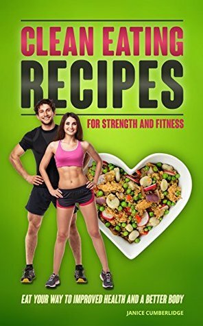 Clean Eating Recipes For Strength And Fitness: Eat Your Way To Improved Health And A Better Body by Janice Cumberlidge