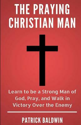 The Praying Christian Man: Learn to Be a Strong Man of God, Pray, and Walk in Victory Over the Enemy by Patrick Baldwin