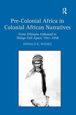 Pre-Colonial Africa in Colonial African Narratives: From Ethiopia Unbound to Things Fall Apart, 1911-1958 by Donald R. Wehrs