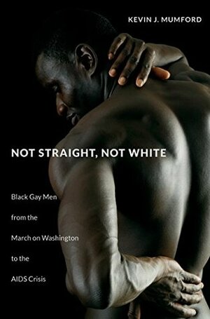 Not Straight, Not White: Black Gay Men from the March on Washington to the AIDS Crisis by Kevin J. Mumford