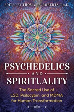 Psychedelics and Spirituality: The Sacred Use of LSD, Psilocybin, and MDMA for Human Transformation by Thomas B. Roberts