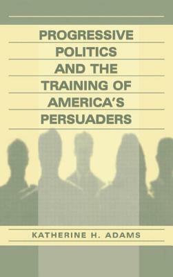 Progressive Politics and the Training of America's Persuaders by Katherine Adams