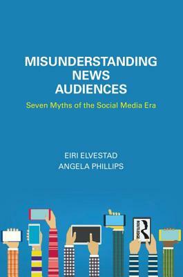 Misunderstanding News Audiences: Seven Myths of the Social Media Era by Eiri Elvestad, Angela Phillips