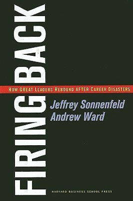 Firing Back: How Great Leaders Rebound After Career Disasters by Jeffrey A. Sonnenfeld, Andrew Ward