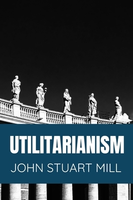 Utilitarianism John Stuart Mill: Classic Edition by John Stuart Mill